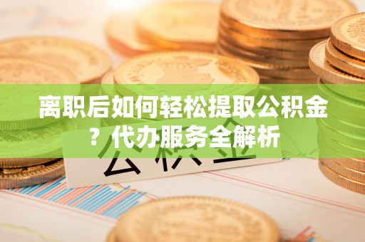 安阳离职后如何轻松提取公积金？代办服务全解析