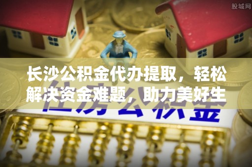 安阳长沙公积金代办提取，轻松解决资金难题，助力美好生活