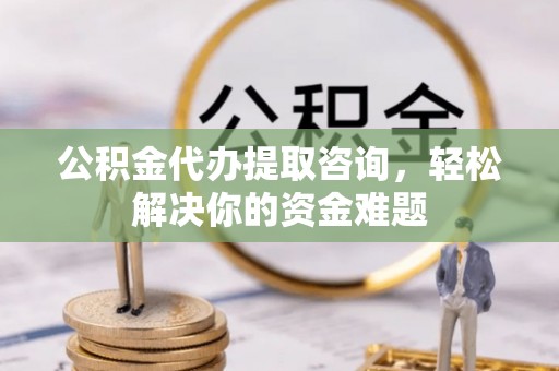 安阳公积金代办提取咨询，轻松解决你的资金难题