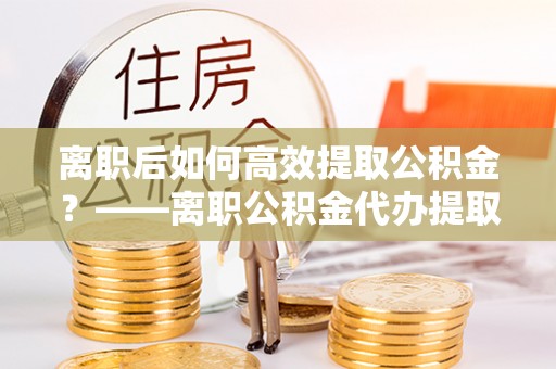 安阳离职后如何高效提取公积金？——离职公积金代办提取全流程解析