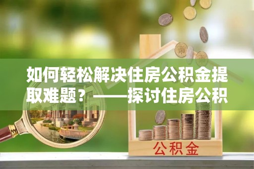 安阳如何轻松解决住房公积金提取难题？——探讨住房公积金提取代办服务
