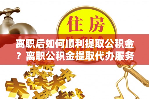 安阳离职后如何顺利提取公积金？离职公积金提取代办服务帮你搞定！