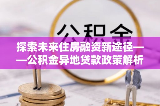 安阳探索未来住房融资新途径——公积金异地贷款政策解析与实践