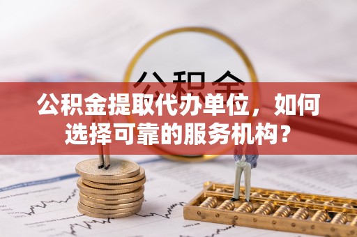 安阳公积金提取代办单位，如何选择可靠的服务机构？