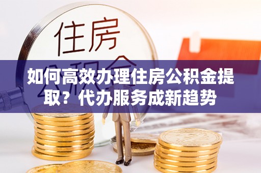 安阳如何高效办理住房公积金提取？代办服务成新趋势