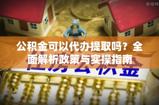安阳公积金可以代办提取吗？全面解析政策与实操指南