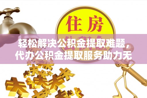 安阳轻松解决公积金提取难题，代办公积金提取服务助力无忧生活