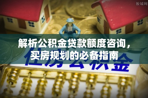安阳解析公积金贷款额度咨询，买房规划的必备指南