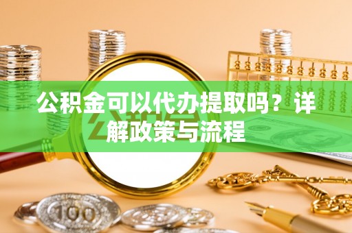 安阳公积金可以代办提取吗？详解政策与流程