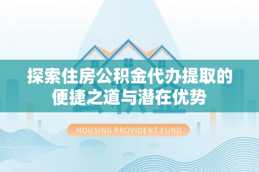 安阳探索住房公积金代办提取的便捷之道与潜在优势
