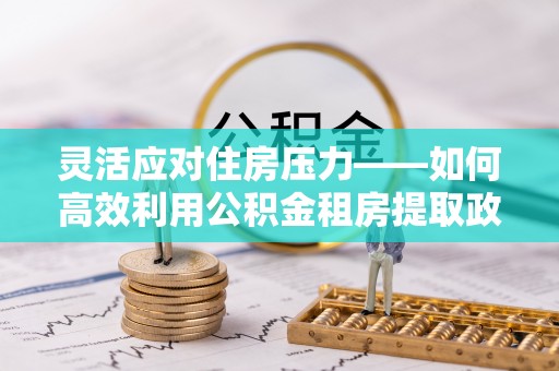 安阳灵活应对住房压力——如何高效利用公积金租房提取政策
