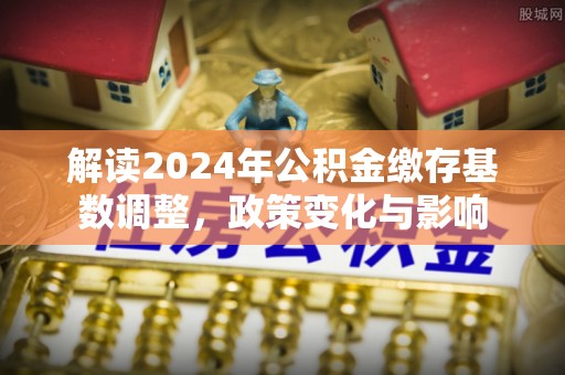 安阳解读2024年公积金缴存基数调整，政策变化与影响