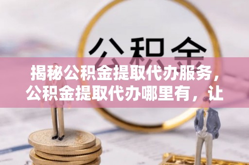 安阳揭秘公积金提取代办服务，公积金提取代办哪里有，让你省时省心的解决方案