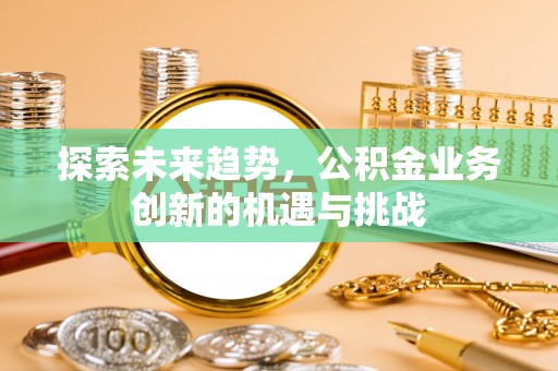 安阳探索未来趋势，公积金业务创新的机遇与挑战