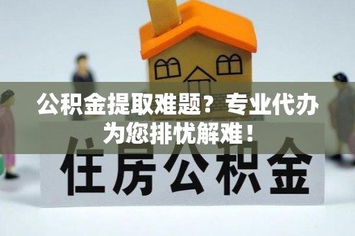 安阳公积金提取难题？专业代办为您排忧解难！