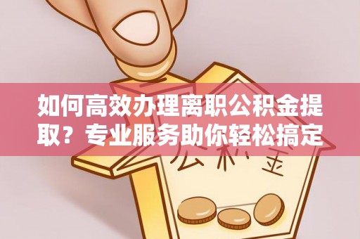 安阳如何高效办理离职公积金提取？专业服务助你轻松搞定