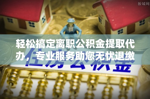 安阳轻松搞定离职公积金提取代办，专业服务助您无忧退缴