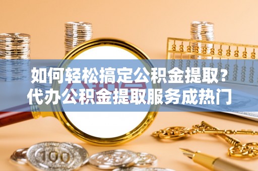 安阳如何轻松搞定公积金提取？代办公积金提取服务成热门选择