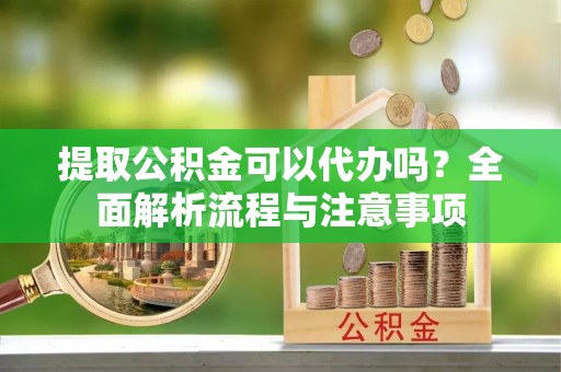 安阳提取公积金可以代办吗？全面解析流程与注意事项