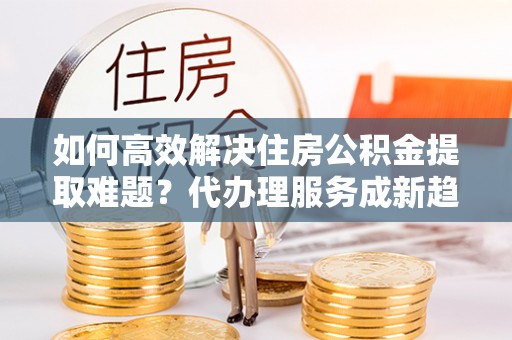 安阳如何高效解决住房公积金提取难题？代办理服务成新趋势