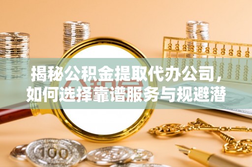 安阳揭秘公积金提取代办公司，如何选择靠谱服务与规避潜在风险
