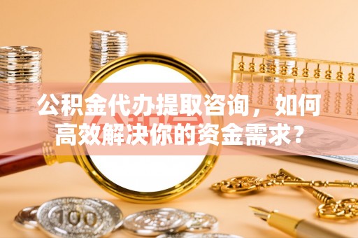 安阳公积金代办提取咨询，如何高效解决你的资金需求？