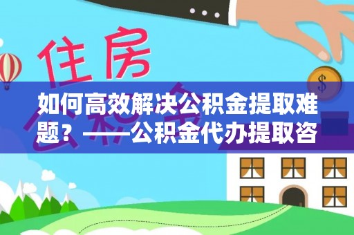 安阳如何高效解决公积金提取难题？——公积金代办提取咨询服务全解析