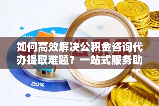 安阳如何高效解决公积金咨询代办提取难题？一站式服务助您轻松搞定
