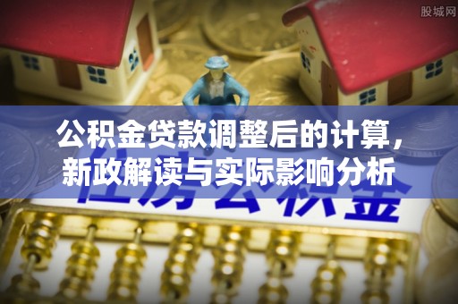 安阳公积金贷款调整后的计算，新政解读与实际影响分析