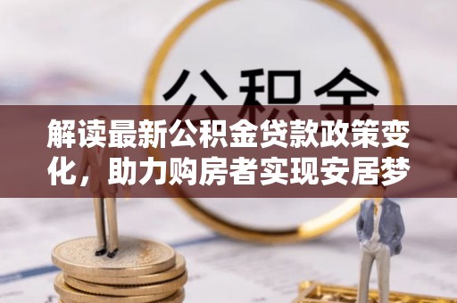 安阳解读最新公积金贷款政策变化，助力购房者实现安居梦想