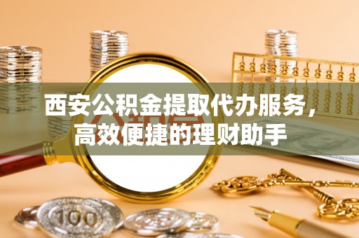 安阳西安公积金提取代办服务，高效便捷的理财助手