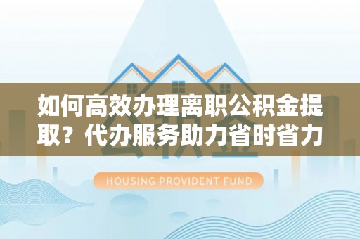 安阳如何高效办理离职公积金提取？代办服务助力省时省力