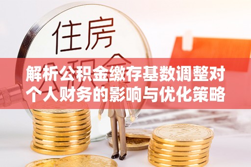 安阳解析公积金缴存基数调整对个人财务的影响与优化策略