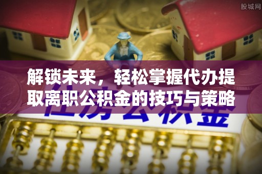 安阳解锁未来，轻松掌握代办提取离职公积金的技巧与策略