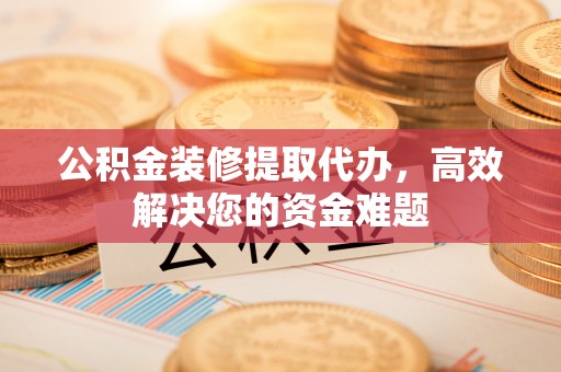 安阳公积金装修提取代办，高效解决您的资金难题