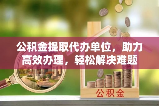 安阳公积金提取代办单位，助力高效办理，轻松解决难题
