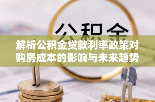 安阳解析公积金贷款利率政策对购房成本的影响与未来趋势