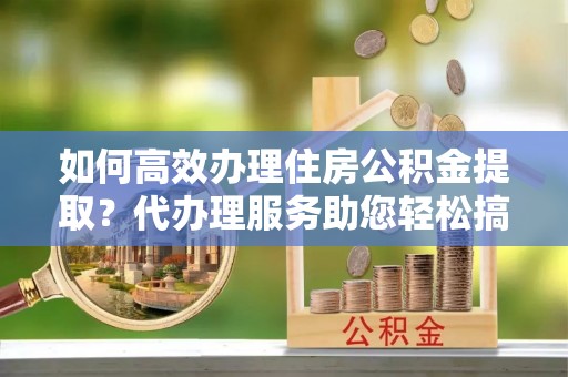 安阳如何高效办理住房公积金提取？代办理服务助您轻松搞定