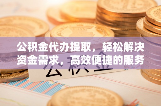 安阳公积金代办提取，轻松解决资金需求，高效便捷的服务选择