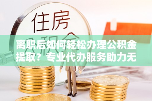 安阳离职后如何轻松办理公积金提取？专业代办服务助力无忧