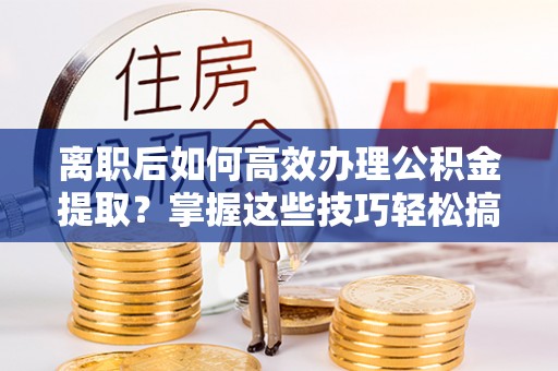 安阳离职后如何高效办理公积金提取？掌握这些技巧轻松搞定