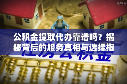 安阳公积金提取代办靠谱吗？揭秘背后的服务真相与选择指南