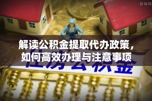 安阳解读公积金提取代办政策，如何高效办理与注意事项