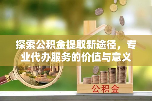 安阳探索公积金提取新途径，专业代办服务的价值与意义