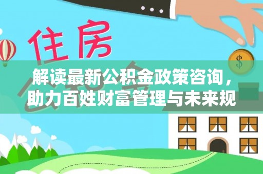 安阳解读最新公积金政策咨询，助力百姓财富管理与未来规划