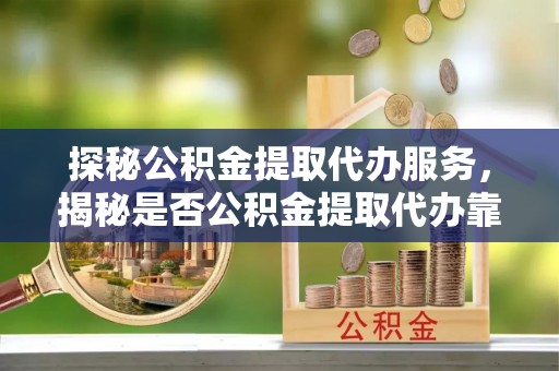 安阳探秘公积金提取代办服务，揭秘是否公积金提取代办靠谱吗？