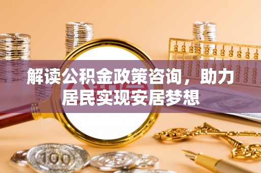 安阳解读公积金政策咨询，助力居民实现安居梦想