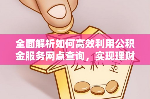 安阳全面解析如何高效利用公积金服务网点查询，实现理财与生活优化