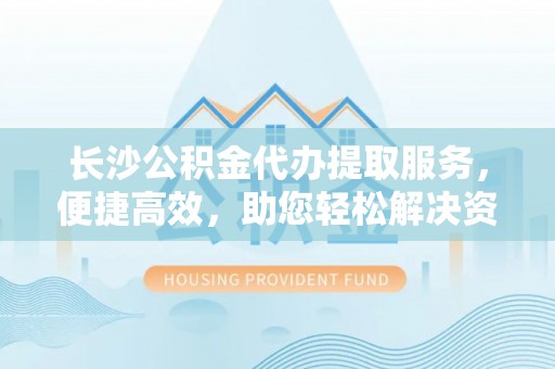 安阳长沙公积金代办提取服务，便捷高效，助您轻松解决资金需求