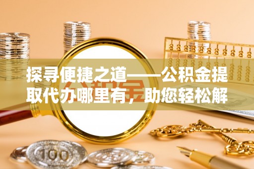 安阳探寻便捷之道——公积金提取代办哪里有，助您轻松解决资金难题